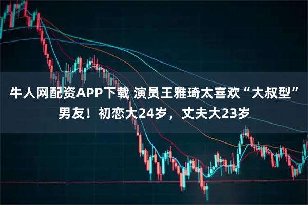 牛人网配资APP下载 演员王雅琦太喜欢“大叔型”男友！初恋大24岁，丈夫大23岁