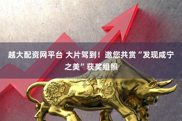 越大配资网平台 大片驾到！邀您共赏“发现咸宁之美”获奖组照