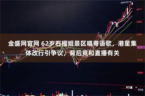 金盛网官网 62岁石榴姐景区唱粤语歌，港星集体改行引争议，背后竟和直播有关