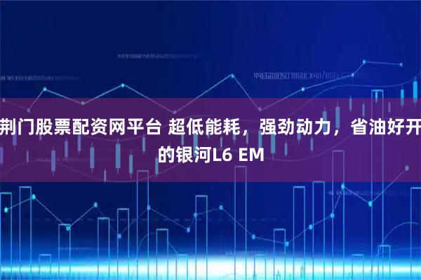 荆门股票配资网平台 超低能耗，强劲动力，省油好开的银河L6 EM