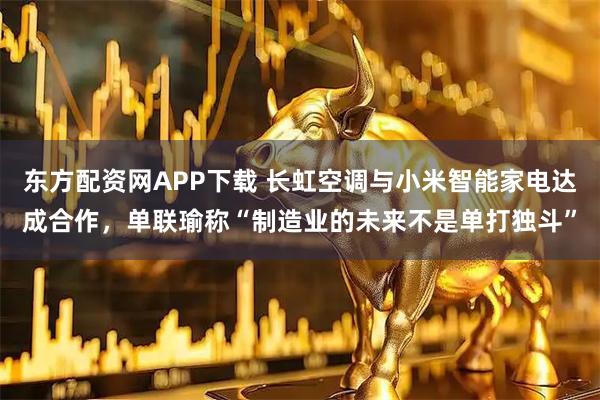 东方配资网APP下载 长虹空调与小米智能家电达成合作，单联瑜称“制造业的未来不是单打独斗”