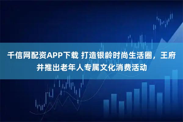 千信网配资APP下载 打造银龄时尚生活圈，王府井推出老年人专属文化消费活动
