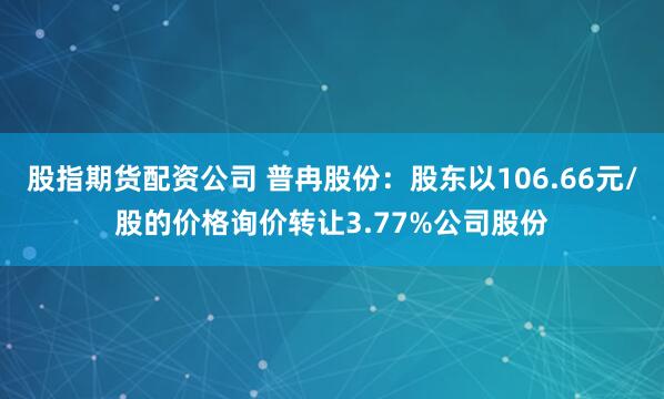 股指期货配资公司 普冉股份：股东以106.66元/股的价格询价转让3.77%公司股份