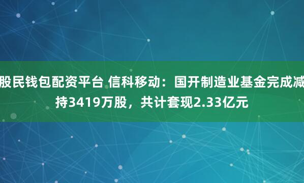 股民钱包配资平台 信科移动：国开制造业基金完成减持3419万股，共计套现2.33亿元