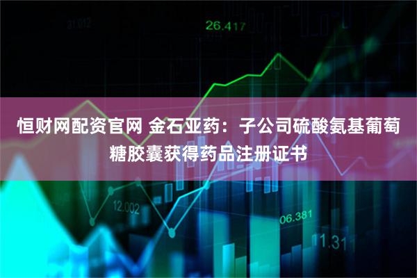 恒财网配资官网 金石亚药：子公司硫酸氨基葡萄糖胶囊获得药品注册证书