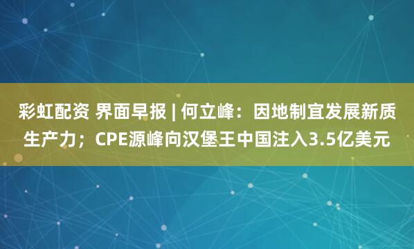 彩虹配资 界面早报 | 何立峰：因地制宜发展新质生产力；CPE源峰向汉堡王中国注入3.5亿美元