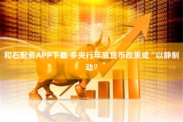 和石配资APP下载 多央行年底货币政策或“以静制动”