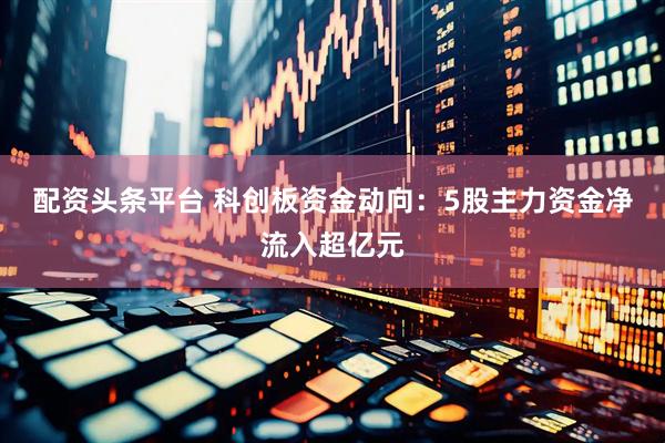 配资头条平台 科创板资金动向：5股主力资金净流入超亿元