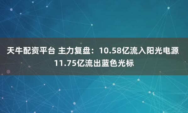 天牛配资平台 主力复盘：10.58亿流入阳光电源 11.75亿流出蓝色光标