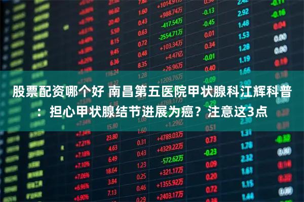 股票配资哪个好 南昌第五医院甲状腺科江辉科普：担心甲状腺结节进展为癌？注意这3点
