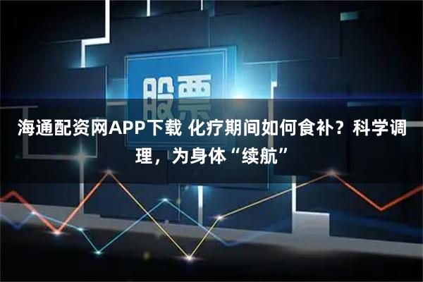 海通配资网APP下载 化疗期间如何食补？科学调理，为身体“续航”