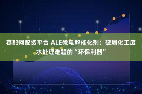 鑫配网配资平台 ALE微电解催化剂：破局化工废水处理难题的“环保利器”