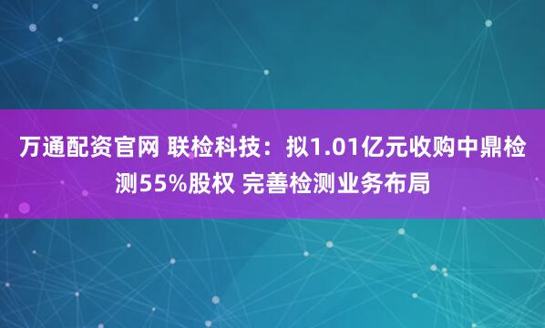 万通配资官网 联检科技：拟1.01亿元收购中鼎检测55%股权 完善检测业务布局