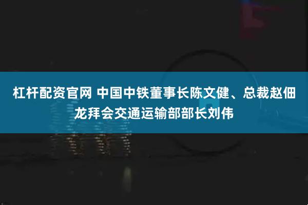 杠杆配资官网 中国中铁董事长陈文健、总裁赵佃龙拜会交通运输部部长刘伟