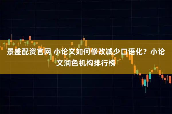 景盛配资官网 小论文如何修改减少口语化？小论文润色机构排行榜