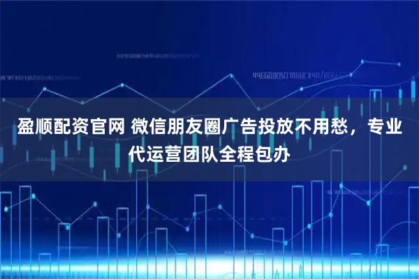 盈顺配资官网 微信朋友圈广告投放不用愁，专业代运营团队全程包办