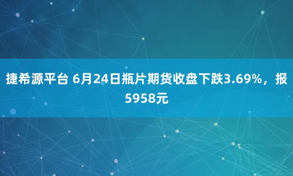 捷希源平台 6月24日瓶片期货收盘下跌3.69%，报5958元
