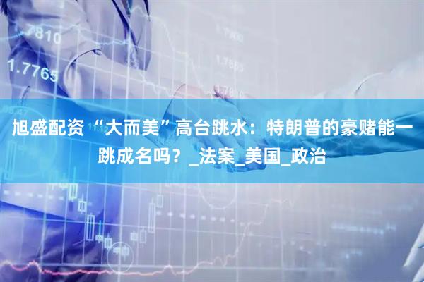 旭盛配资 “大而美”高台跳水：特朗普的豪赌能一跳成名吗？_法案_美国_政治
