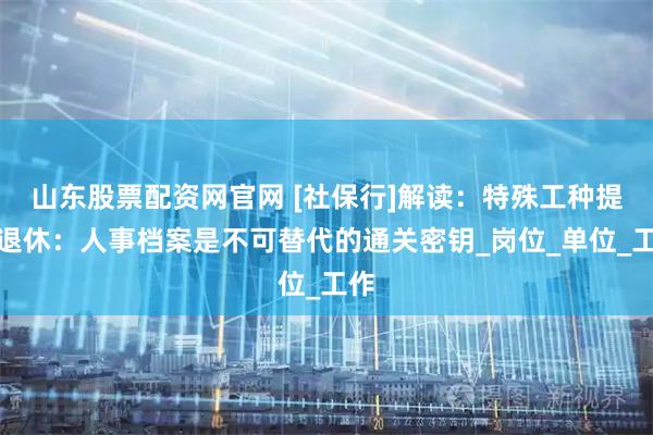 山东股票配资网官网 [社保行]解读：特殊工种提前退休：人事档案是不可替代的通关密钥_岗位_单位_工作