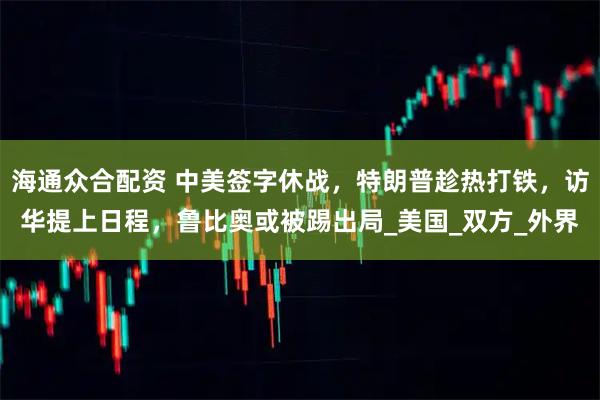 海通众合配资 中美签字休战,特朗普趁热打铁,访华提上日程,鲁比奥或被踢出局_美国_双方_外界