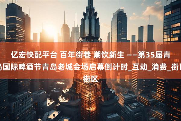 亿宏快配平台 百年街巷 潮饮新生 ——第35届青岛国际啤酒节青岛老城会场启幕倒计时_互动_消费_街区