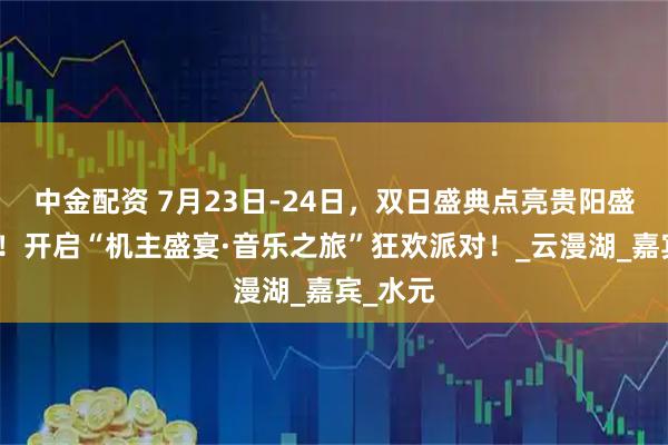 中金配资 7月23日-24日，双日盛典点亮贵阳盛夏之夜！开启“机主盛宴·音乐之旅”狂欢派对！_云漫湖_嘉宾_水元