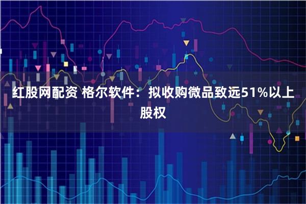 红股网配资 格尔软件：拟收购微品致远51%以上股权