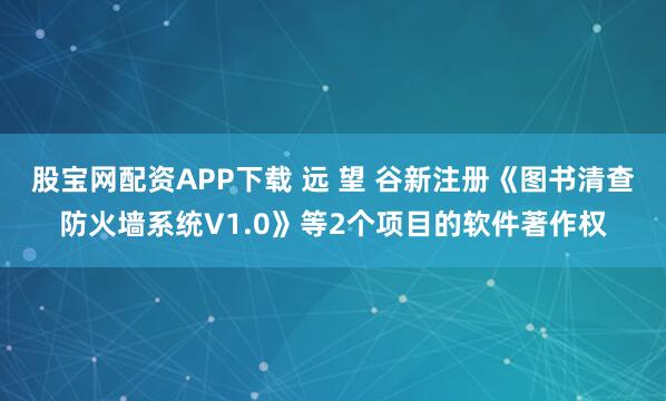 股宝网配资APP下载 远 望 谷新注册《图书清查防火墙系统V1.0》等2个项目的软件著作权