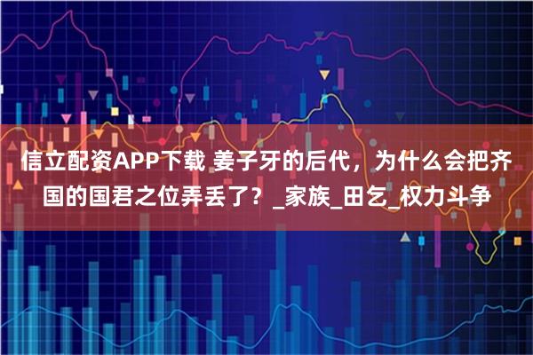 信立配资APP下载 姜子牙的后代，为什么会把齐国的国君之位弄丢了？_家族_田乞_权力斗争