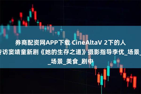 券商配资网APP下载 CineAltaV 2下的人生百态:专访窦靖童新剧《她的生存之道》摄影指导李优_场景_美食_剧中