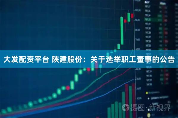 大发配资平台 陕建股份：关于选举职工董事的公告