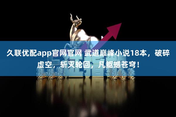 久联优配app官网官网 武道巅峰小说18本，破碎虚空，斩灭轮回，凡躯撼苍穹！