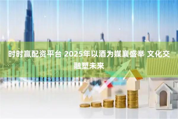 时时赢配资平台 2025年以酒为媒襄盛举 文化交融塑未来